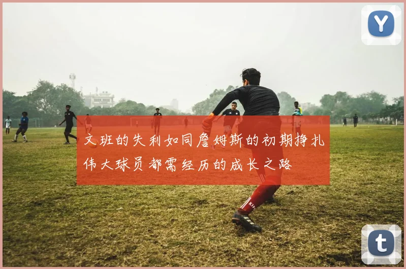 文班的失利如同詹姆斯的初期挣扎伟大球员都需经历的成长之路