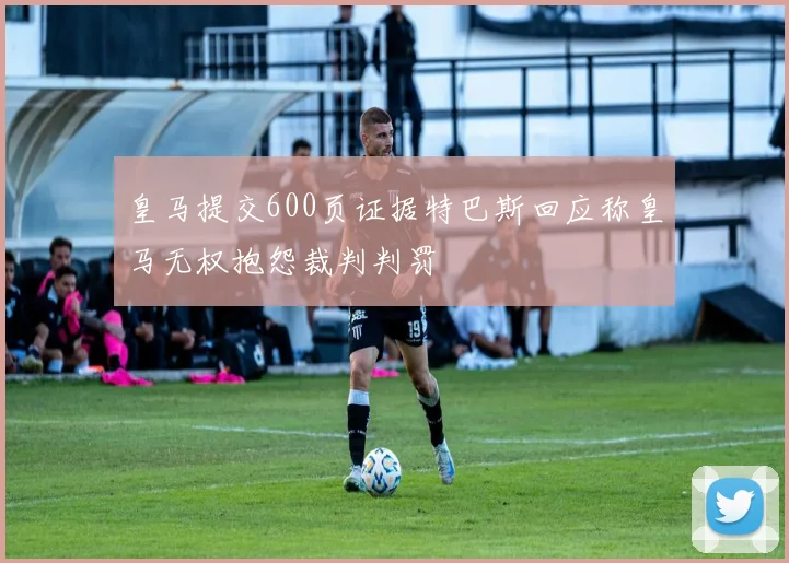 皇马提交600页证据特巴斯回应称皇马无权抱怨裁判判罚