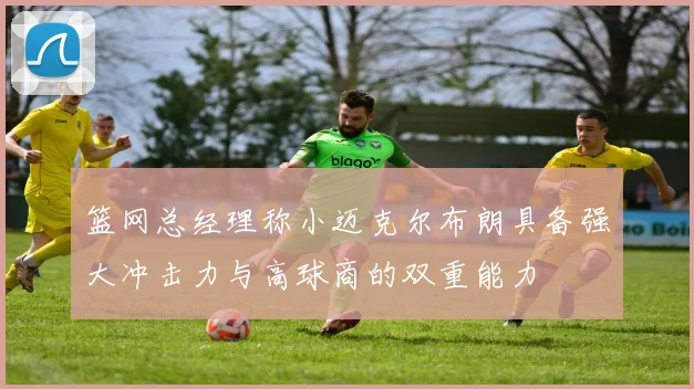篮网总经理称小迈克尔布朗具备强大冲击力与高球商的双重能力