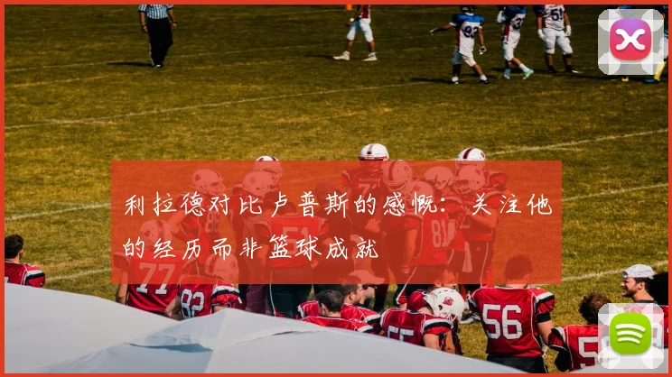 利拉德对比卢普斯的感慨：关注他的经历而非篮球成就