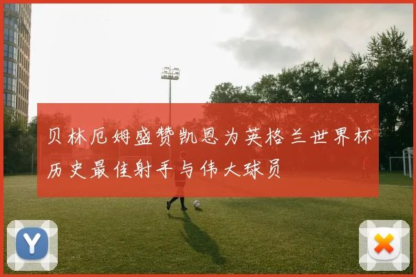 贝林厄姆盛赞凯恩为英格兰世界杯历史最佳射手与伟大球员
