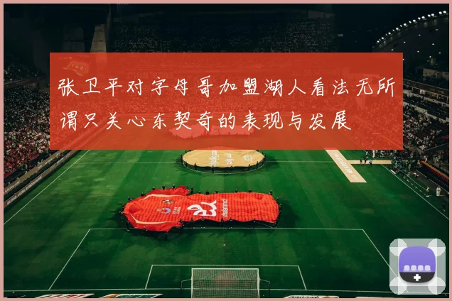 张卫平对字母哥加盟湖人看法无所谓只关心东契奇的表现与发展