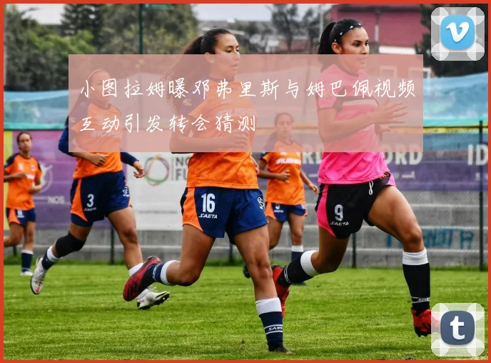 小图拉姆曝邓弗里斯与姆巴佩视频互动引发转会猜测