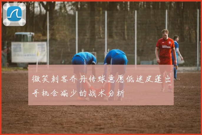 微笑刺客乔丹传球意愿低迷皮蓬出手机会减少的战术分析