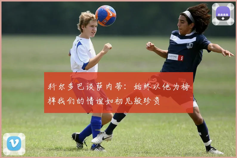 科尔多巴谈萨内蒂：始终以他为榜样我们的情谊如初见般珍贵