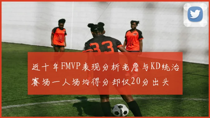 近十年FMVP表现分析老詹与KD统治赛场一人场均得分却仅20分出头