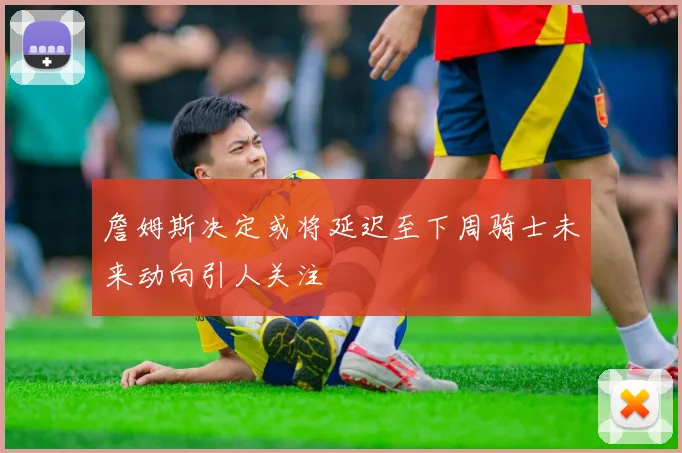 詹姆斯决定或将延迟至下周骑士未来动向引人关注