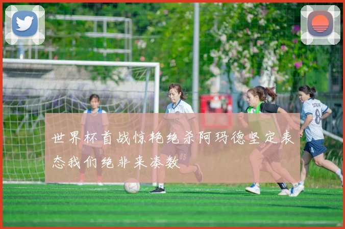 世界杯首战惊艳绝杀阿玛德坚定表态我们绝非来凑数