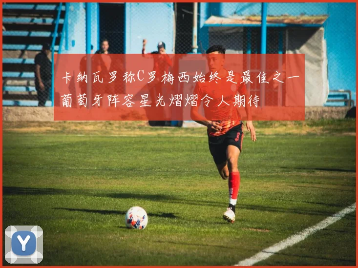 卡纳瓦罗称C罗梅西始终是最佳之一葡萄牙阵容星光熠熠令人期待