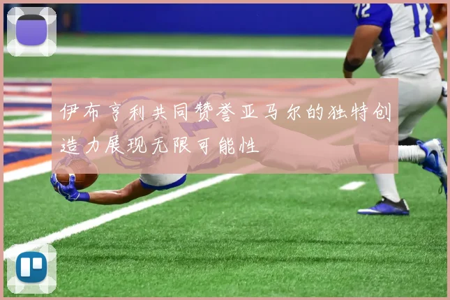 伊布亨利共同赞誉亚马尔的独特创造力展现无限可能性