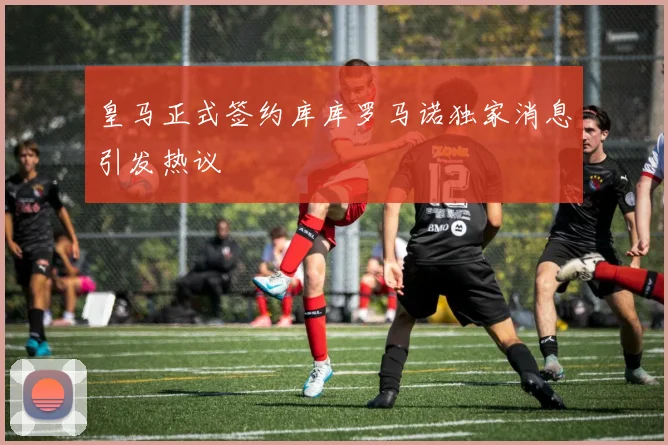 皇马正式签约库库罗马诺独家消息引发热议