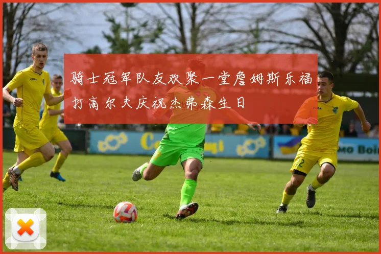 骑士冠军队友欢聚一堂詹姆斯乐福打高尔夫庆祝杰弗森生日