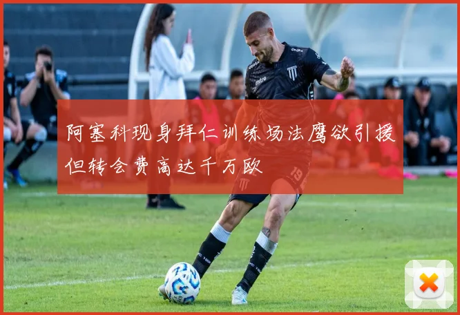 阿塞科现身拜仁训练场法鹰欲引援但转会费高达千万欧