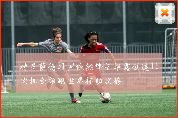 特罗萨德31岁依然锋芒毕露创造16次机会领跑世界杯助攻榜