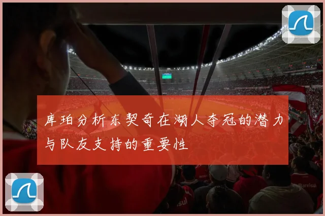 库珀分析东契奇在湖人夺冠的潜力与队友支持的重要性